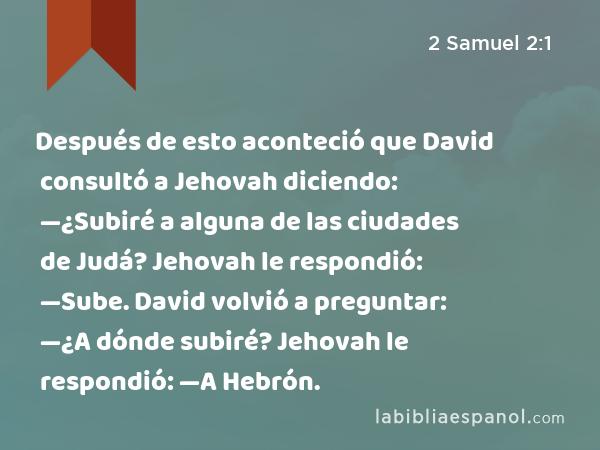 Después de esto aconteció que David consultó a Jehovah diciendo: —¿Subiré a alguna de las ciudades de Judá? Jehovah le respondió: —Sube. David volvió a preguntar: —¿A dónde subiré? Jehovah le respondió: —A Hebrón. - 2 Samuel 2:1