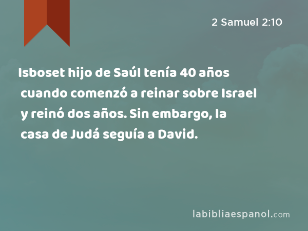Isboset hijo de Saúl tenía 40 años cuando comenzó a reinar sobre Israel y reinó dos años. Sin embargo, la casa de Judá seguía a David. - 2 Samuel 2:10