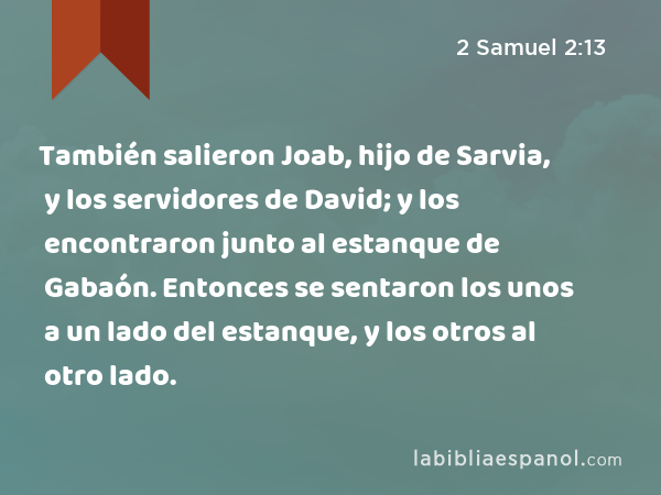 También salieron Joab, hijo de Sarvia, y los servidores de David; y los encontraron junto al estanque de Gabaón. Entonces se sentaron los unos a un lado del estanque, y los otros al otro lado. - 2 Samuel 2:13