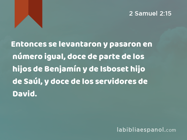 Entonces se levantaron y pasaron en número igual, doce de parte de los hijos de Benjamín y de Isboset hijo de Saúl, y doce de los servidores de David. - 2 Samuel 2:15