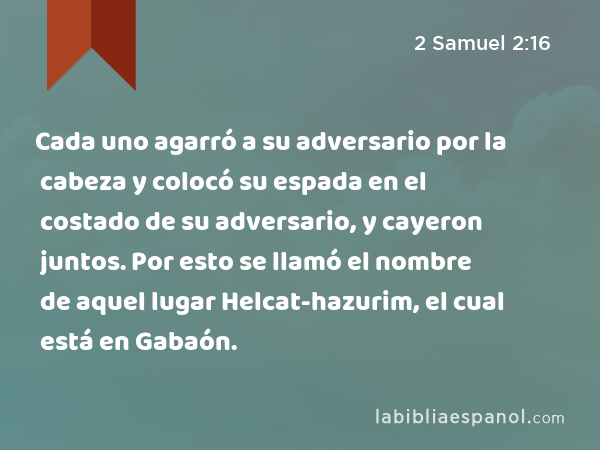 Cada uno agarró a su adversario por la cabeza y colocó su espada en el costado de su adversario, y cayeron juntos. Por esto se llamó el nombre de aquel lugar Helcat-hazurim, el cual está en Gabaón. - 2 Samuel 2:16