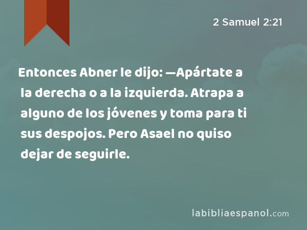 Entonces Abner le dijo: —Apártate a la derecha o a la izquierda. Atrapa a alguno de los jóvenes y toma para ti sus despojos. Pero Asael no quiso dejar de seguirle. - 2 Samuel 2:21