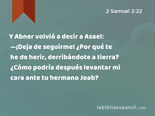 Y Abner volvió a decir a Asael: —¡Deja de seguirme! ¿Por qué te he de herir, derribándote a tierra? ¿Cómo podría después levantar mi cara ante tu hermano Joab? - 2 Samuel 2:22