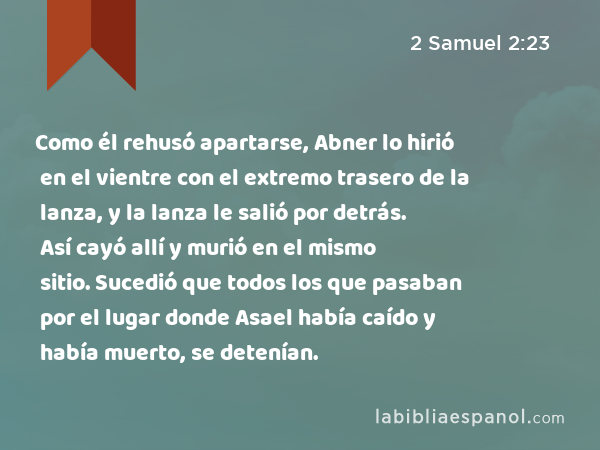 Como él rehusó apartarse, Abner lo hirió en el vientre con el extremo trasero de la lanza, y la lanza le salió por detrás. Así cayó allí y murió en el mismo sitio. Sucedió que todos los que pasaban por el lugar donde Asael había caído y había muerto, se detenían. - 2 Samuel 2:23