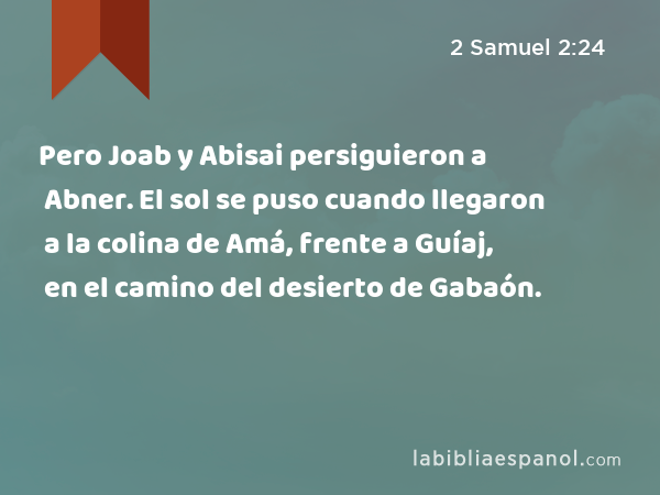 Pero Joab y Abisai persiguieron a Abner. El sol se puso cuando llegaron a la colina de Amá, frente a Guíaj, en el camino del desierto de Gabaón. - 2 Samuel 2:24