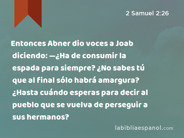 Entonces Abner dio voces a Joab diciendo: —¿Ha de consumir la espada para siempre? ¿No sabes tú que al final sólo habrá amargura? ¿Hasta cuándo esperas para decir al pueblo que se vuelva de perseguir a sus hermanos? - 2 Samuel 2:26