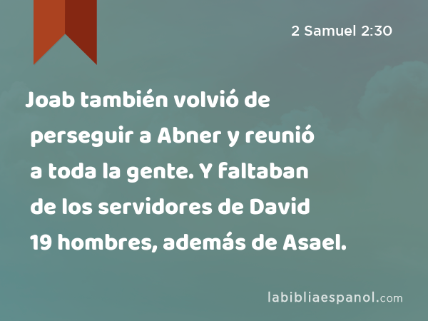 Joab también volvió de perseguir a Abner y reunió a toda la gente. Y faltaban de los servidores de David 19 hombres, además de Asael. - 2 Samuel 2:30