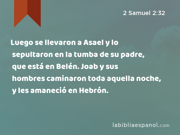 Luego se llevaron a Asael y lo sepultaron en la tumba de su padre, que está en Belén. Joab y sus hombres caminaron toda aquella noche, y les amaneció en Hebrón. - 2 Samuel 2:32
