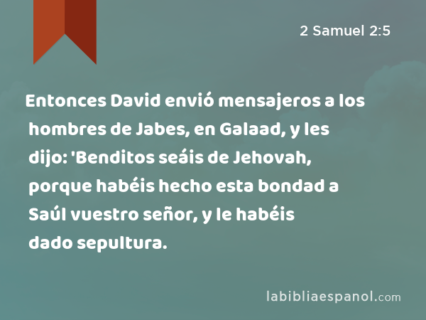 Entonces David envió mensajeros a los hombres de Jabes, en Galaad, y les dijo: 'Benditos seáis de Jehovah, porque habéis hecho esta bondad a Saúl vuestro señor, y le habéis dado sepultura. - 2 Samuel 2:5