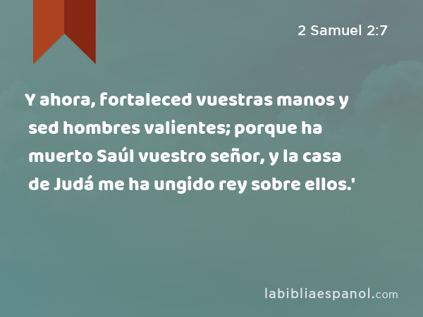 Y ahora, fortaleced vuestras manos y sed hombres valientes; porque ha muerto Saúl vuestro señor, y la casa de Judá me ha ungido rey sobre ellos.' - 2 Samuel 2:7