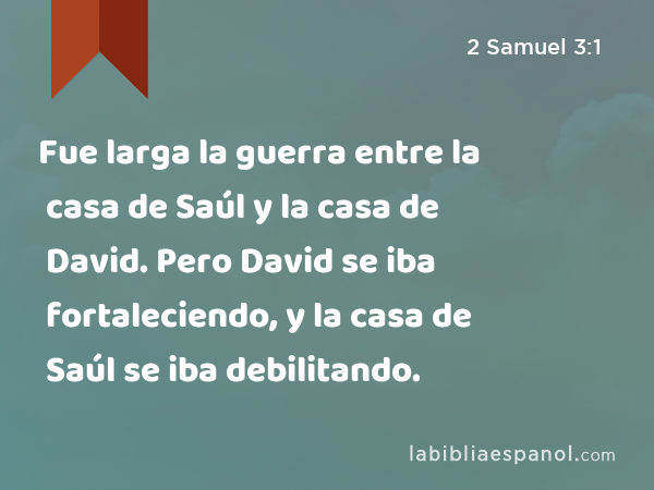 Fue larga la guerra entre la casa de Saúl y la casa de David. Pero David se iba fortaleciendo, y la casa de Saúl se iba debilitando. - 2 Samuel 3:1