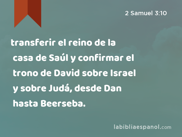 transferir el reino de la casa de Saúl y confirmar el trono de David sobre Israel y sobre Judá, desde Dan hasta Beerseba. - 2 Samuel 3:10