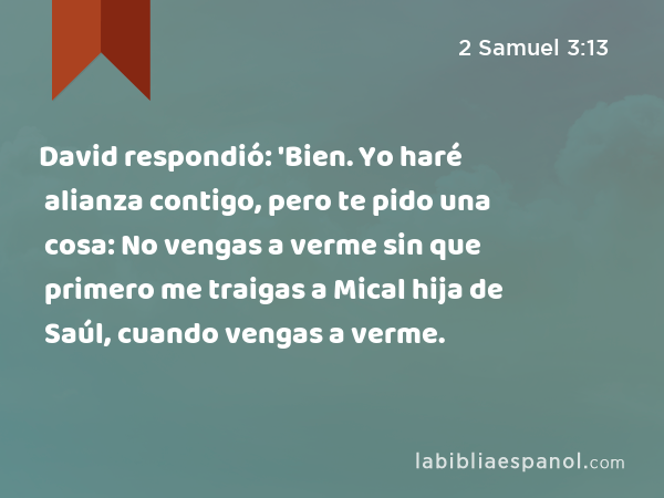 David respondió: 'Bien. Yo haré alianza contigo, pero te pido una cosa: No vengas a verme sin que primero me traigas a Mical hija de Saúl, cuando vengas a verme. - 2 Samuel 3:13