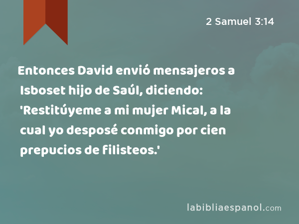 Entonces David envió mensajeros a Isboset hijo de Saúl, diciendo: 'Restitúyeme a mi mujer Mical, a la cual yo desposé conmigo por cien prepucios de filisteos.' - 2 Samuel 3:14