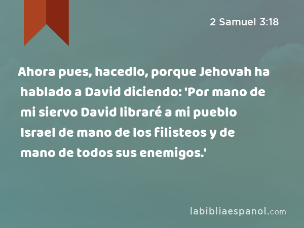 Ahora pues, hacedlo, porque Jehovah ha hablado a David diciendo: 'Por mano de mi siervo David libraré a mi pueblo Israel de mano de los filisteos y de mano de todos sus enemigos.' - 2 Samuel 3:18