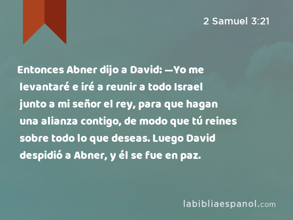 Entonces Abner dijo a David: —Yo me levantaré e iré a reunir a todo Israel junto a mi señor el rey, para que hagan una alianza contigo, de modo que tú reines sobre todo lo que deseas. Luego David despidió a Abner, y él se fue en paz. - 2 Samuel 3:21