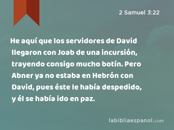 He aquí que los servidores de David llegaron con Joab de una incursión, trayendo consigo mucho botín. Pero Abner ya no estaba en Hebrón con David, pues éste le había despedido, y él se había ido en paz. - 2 Samuel 3:22