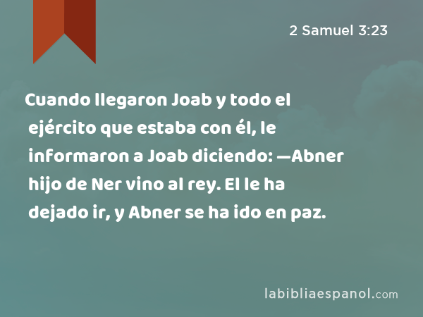 Cuando llegaron Joab y todo el ejército que estaba con él, le informaron a Joab diciendo: —Abner hijo de Ner vino al rey. El le ha dejado ir, y Abner se ha ido en paz. - 2 Samuel 3:23