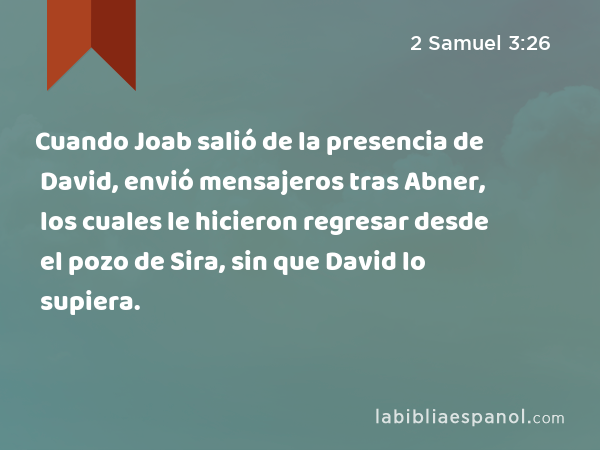 Cuando Joab salió de la presencia de David, envió mensajeros tras Abner, los cuales le hicieron regresar desde el pozo de Sira, sin que David lo supiera. - 2 Samuel 3:26