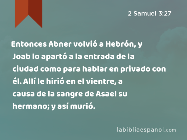 Entonces Abner volvió a Hebrón, y Joab lo apartó a la entrada de la ciudad como para hablar en privado con él. Allí le hirió en el vientre, a causa de la sangre de Asael su hermano; y así murió. - 2 Samuel 3:27
