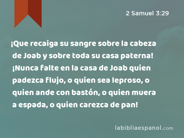 ¡Que recaiga su sangre sobre la cabeza de Joab y sobre toda su casa paterna! ¡Nunca falte en la casa de Joab quien padezca flujo, o quien sea leproso, o quien ande con bastón, o quien muera a espada, o quien carezca de pan! - 2 Samuel 3:29