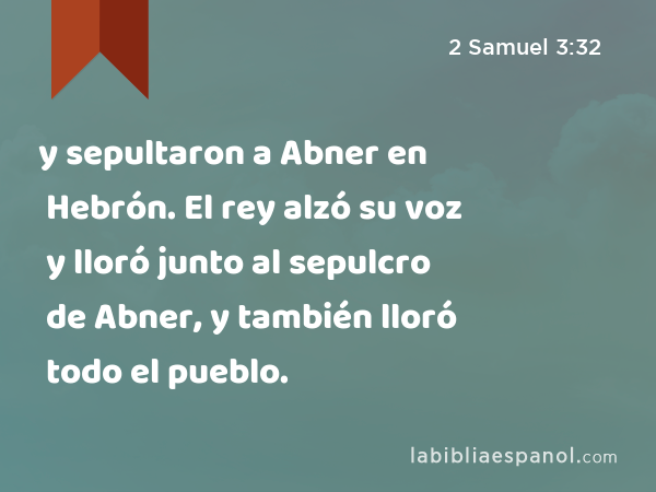 y sepultaron a Abner en Hebrón. El rey alzó su voz y lloró junto al sepulcro de Abner, y también lloró todo el pueblo. - 2 Samuel 3:32