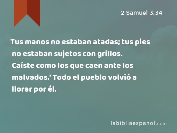 Tus manos no estaban atadas; tus pies no estaban sujetos con grillos. Caíste como los que caen ante los malvados.' Todo el pueblo volvió a llorar por él. - 2 Samuel 3:34