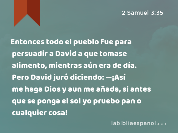 Entonces todo el pueblo fue para persuadir a David a que tomase alimento, mientras aún era de día. Pero David juró diciendo: —¡Así me haga Dios y aun me añada, si antes que se ponga el sol yo pruebo pan o cualquier cosa! - 2 Samuel 3:35