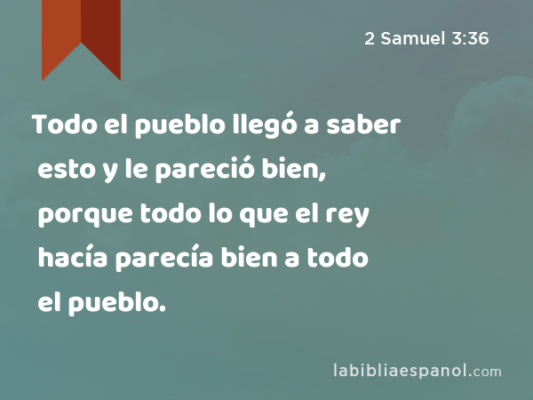 Todo el pueblo llegó a saber esto y le pareció bien, porque todo lo que el rey hacía parecía bien a todo el pueblo. - 2 Samuel 3:36