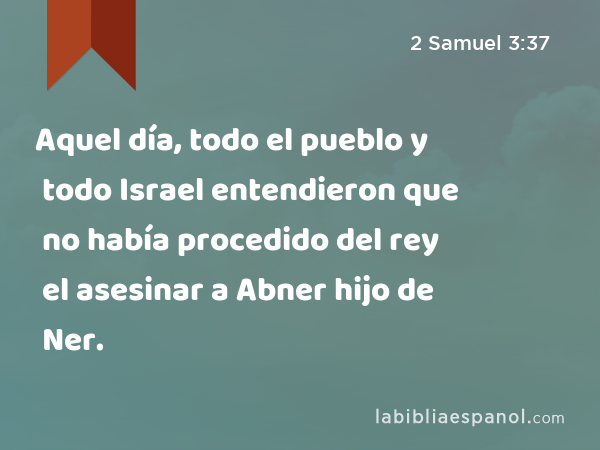 Aquel día, todo el pueblo y todo Israel entendieron que no había procedido del rey el asesinar a Abner hijo de Ner. - 2 Samuel 3:37