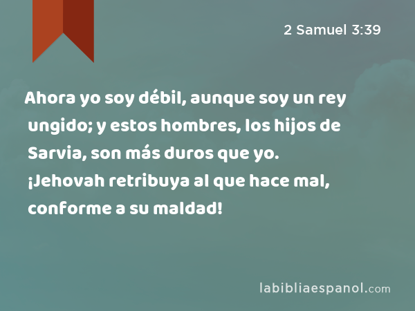 Ahora yo soy débil, aunque soy un rey ungido; y estos hombres, los hijos de Sarvia, son más duros que yo. ¡Jehovah retribuya al que hace mal, conforme a su maldad! - 2 Samuel 3:39