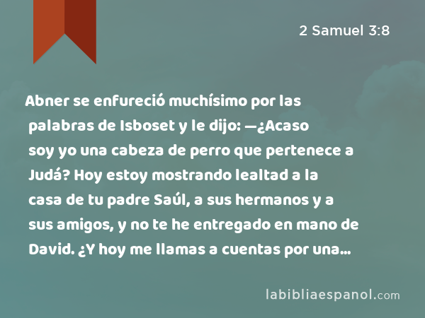 Abner se enfureció muchísimo por las palabras de Isboset y le dijo: —¿Acaso soy yo una cabeza de perro que pertenece a Judá? Hoy estoy mostrando lealtad a la casa de tu padre Saúl, a sus hermanos y a sus amigos, y no te he entregado en mano de David. ¿Y hoy me llamas a cuentas por una falta con esta mujer? - 2 Samuel 3:8