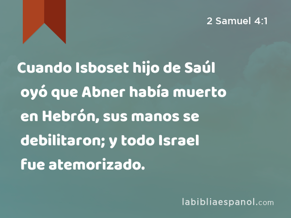 Cuando Isboset hijo de Saúl oyó que Abner había muerto en Hebrón, sus manos se debilitaron; y todo Israel fue atemorizado. - 2 Samuel 4:1