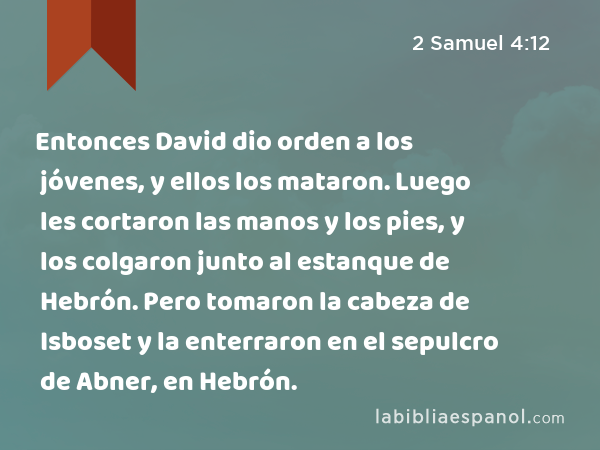 Entonces David dio orden a los jóvenes, y ellos los mataron. Luego les cortaron las manos y los pies, y los colgaron junto al estanque de Hebrón. Pero tomaron la cabeza de Isboset y la enterraron en el sepulcro de Abner, en Hebrón. - 2 Samuel 4:12