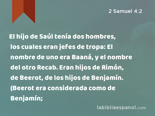 El hijo de Saúl tenía dos hombres, los cuales eran jefes de tropa: El nombre de uno era Baaná, y el nombre del otro Recab. Eran hijos de Rimón, de Beerot, de los hijos de Benjamín. (Beerot era considerada como de Benjamín; - 2 Samuel 4:2