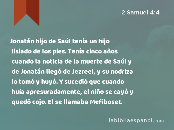 Jonatán hijo de Saúl tenía un hijo lisiado de los pies. Tenía cinco años cuando la noticia de la muerte de Saúl y de Jonatán llegó de Jezreel, y su nodriza lo tomó y huyó. Y sucedió que cuando huía apresuradamente, el niño se cayó y quedó cojo. El se llamaba Mefiboset. - 2 Samuel 4:4