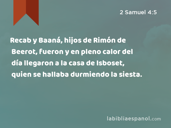 Recab y Baaná, hijos de Rimón de Beerot, fueron y en pleno calor del día llegaron a la casa de Isboset, quien se hallaba durmiendo la siesta. - 2 Samuel 4:5