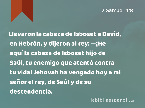 Llevaron la cabeza de Isboset a David, en Hebrón, y dijeron al rey: —¡He aquí la cabeza de Isboset hijo de Saúl, tu enemigo que atentó contra tu vida! Jehovah ha vengado hoy a mi señor el rey, de Saúl y de su descendencia. - 2 Samuel 4:8