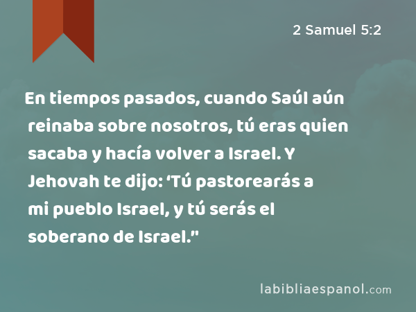 En tiempos pasados, cuando Saúl aún reinaba sobre nosotros, tú eras quien sacaba y hacía volver a Israel. Y Jehovah te dijo: ‘Tú pastorearás a mi pueblo Israel, y tú serás el soberano de Israel.’' - 2 Samuel 5:2