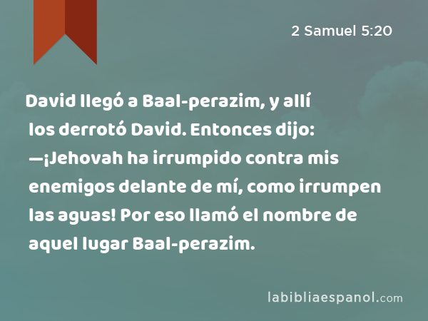 David llegó a Baal-perazim, y allí los derrotó David. Entonces dijo: —¡Jehovah ha irrumpido contra mis enemigos delante de mí, como irrumpen las aguas! Por eso llamó el nombre de aquel lugar Baal-perazim. - 2 Samuel 5:20