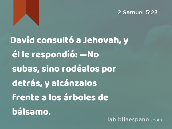 David consultó a Jehovah, y él le respondió: —No subas, sino rodéalos por detrás, y alcánzalos frente a los árboles de bálsamo. - 2 Samuel 5:23