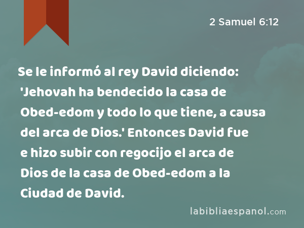 Se le informó al rey David diciendo: 'Jehovah ha bendecido la casa de Obed-edom y todo lo que tiene, a causa del arca de Dios.' Entonces David fue e hizo subir con regocijo el arca de Dios de la casa de Obed-edom a la Ciudad de David. - 2 Samuel 6:12