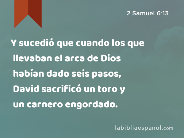 Y sucedió que cuando los que llevaban el arca de Dios habían dado seis pasos, David sacrificó un toro y un carnero engordado. - 2 Samuel 6:13