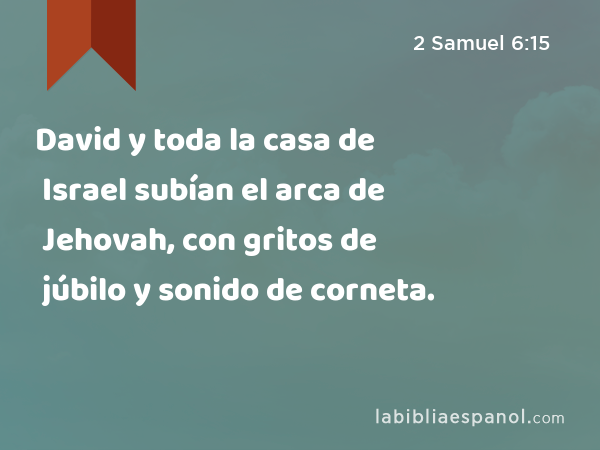 David y toda la casa de Israel subían el arca de Jehovah, con gritos de júbilo y sonido de corneta. - 2 Samuel 6:15