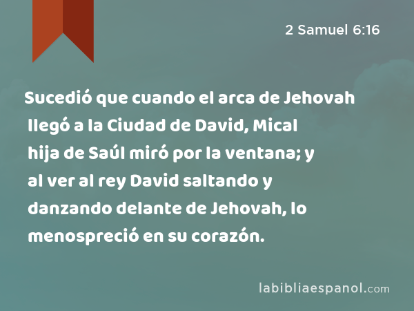 Sucedió que cuando el arca de Jehovah llegó a la Ciudad de David, Mical hija de Saúl miró por la ventana; y al ver al rey David saltando y danzando delante de Jehovah, lo menospreció en su corazón. - 2 Samuel 6:16