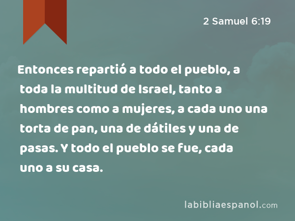 Entonces repartió a todo el pueblo, a toda la multitud de Israel, tanto a hombres como a mujeres, a cada uno una torta de pan, una de dátiles y una de pasas. Y todo el pueblo se fue, cada uno a su casa. - 2 Samuel 6:19