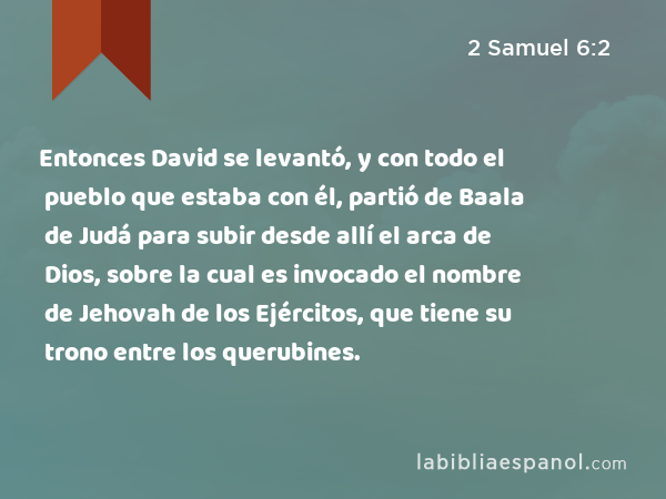 Entonces David se levantó, y con todo el pueblo que estaba con él, partió de Baala de Judá para subir desde allí el arca de Dios, sobre la cual es invocado el nombre de Jehovah de los Ejércitos, que tiene su trono entre los querubines. - 2 Samuel 6:2