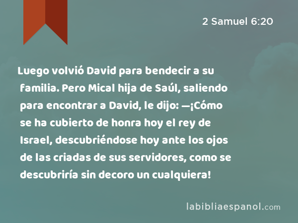 Luego volvió David para bendecir a su familia. Pero Mical hija de Saúl, saliendo para encontrar a David, le dijo: —¡Cómo se ha cubierto de honra hoy el rey de Israel, descubriéndose hoy ante los ojos de las criadas de sus servidores, como se descubriría sin decoro un cualquiera! - 2 Samuel 6:20