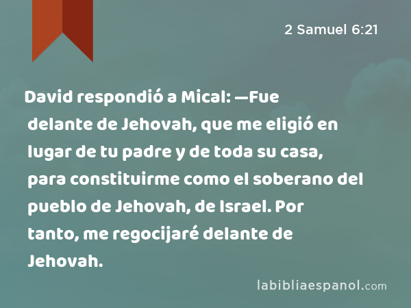 David respondió a Mical: —Fue delante de Jehovah, que me eligió en lugar de tu padre y de toda su casa, para constituirme como el soberano del pueblo de Jehovah, de Israel. Por tanto, me regocijaré delante de Jehovah. - 2 Samuel 6:21