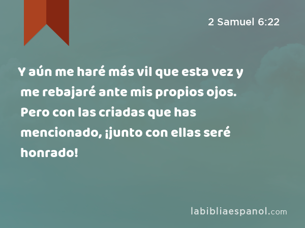 Y aún me haré más vil que esta vez y me rebajaré ante mis propios ojos. Pero con las criadas que has mencionado, ¡junto con ellas seré honrado! - 2 Samuel 6:22